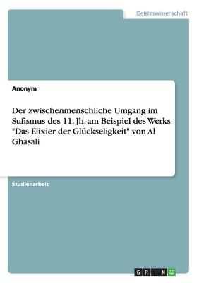 Der zwischenmenschliche Umgang im Sufismus des 11. Jh. am Beispiel des Werks "Das Elixier der Gl?ckseligkeit" von Al Ghas li - Anonym