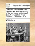 Derham's Physico and Astro Theology: Or, a Demonstration of the Being and Attributes of God; Volume 1