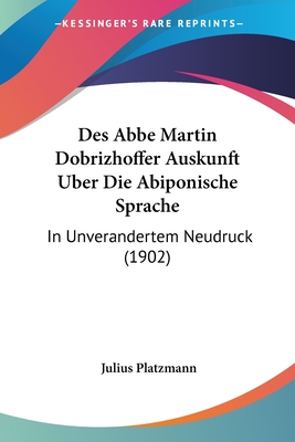 Des ABBE Martin Dobrizhoffer Auskunft Uber Die Abiponische Sprache: In Unverandertem Neudruck (1902) - Platzmann, Julius (Editor)