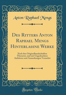 Des Ritters Anton Raphael Mengs Hinterla?ne Werke: Nach Den Originalhandschriften ?bersetzt, Und Mit Ungedruckten Aufs?tzen Und Anmerkungen Vermehrt (Classic Reprint) - Mengs, Anton Raphael