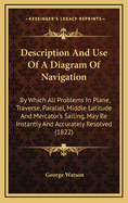 Description and Use of a Diagram of Navigation: By Which All Problems in Plane, Traverse, Parallel, Middle Latitude and Mercator's Sailing May Be Instantly and Accurately Resolved. Adapted to the Capacity of All Who Know the Use of Figures. Designed as an