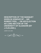 Description of the Banquet Given in Honour of ... Sir Robert Peel ... on His Election as Lord Rector of the University of Glasgow by J.Cleland.