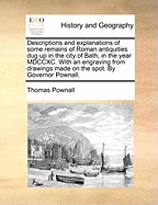 Descriptions and Explanations of Some Remains of Roman Antiquities Dug Up in the City of Bath, in the Year MDCCXC. with an Engraving from Drawings Made on the Spot. by Governor Pownall.