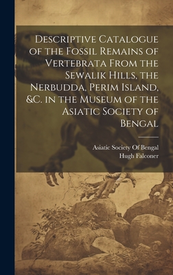 Descriptive Catalogue of the Fossil Remains of Vertebrata From the Sewalik Hills, the Nerbudda, Perim Island, &c. in the Museum of the Asiatic Society of Bengal - Asiatic Society of Bengal (Creator), and Falconer, Hugh