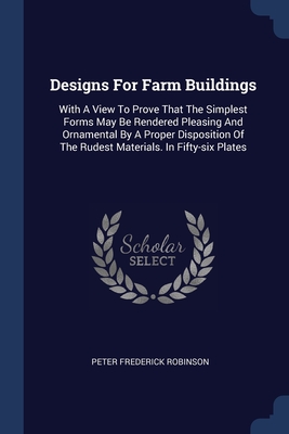 Designs For Farm Buildings: With A View To Prove That The Simplest Forms May Be Rendered Pleasing And Ornamental By A Proper Disposition Of The Rudest Materials. In Fifty-six Plates - Robinson, Peter Frederick