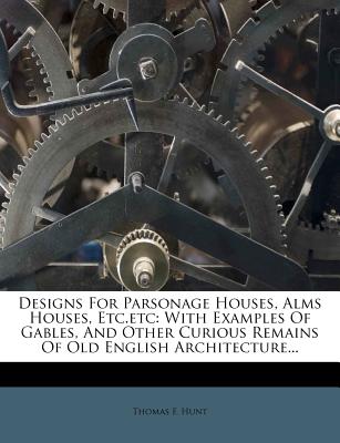 Designs For Parsonage Houses, Alms Houses, Etc.etc: With Examples Of Gables, And Other Curious Remains Of Old English Architecture - Hunt, Thomas F