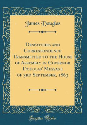 Despatches and Correspondence Transmitted to the House of Assembly in Governor Douglas' Message of 3rd September, 1863 (Classic Reprint) - Douglas, James