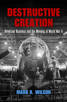Destructive Creation: American Business and the Winning of World War II - Wilson, Mark R