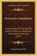 Destructive Distillation: A Manualette Of The Paraffin, Coal Tar, Rosin Oil, Petroleum, And Kindred Industries (1877)