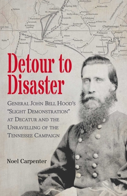 Detour to Disaster: General John Bell Hood's "Slight Demonstration" at Decatur and the Unravelling of the Tennessee Campaign - Carpenter, Noel