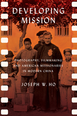 Developing Mission: Photography, Filmmaking, and American Missionaries in Modern China - Ho, Joseph W