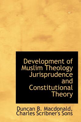 Development of Muslim Theology Jurisprudence and Constitutional Theory - MacDonald, Duncan B, and Charles Scribner's Sons, Scribner's Sons (Creator)