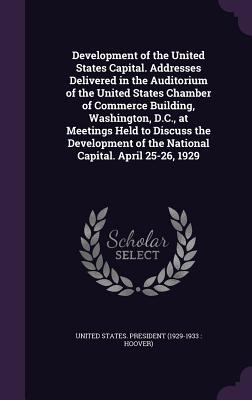 Development of the United States Capital. Addresses Delivered in the Auditorium of the United States Chamber of Commerce Building, Washington, D.C., at Meetings Held to Discuss the Development of the National Capital. April 25-26, 1929 - United States President (1929-1933 Ho (Creator)