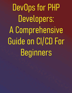 DevOps for PHP Developers: A Comprehensive Guide on CI/CD For Beginners: Automate Your Development Pipeline, Ensure Code Quality, and Implement Continuous Integration and Deployment with PHP