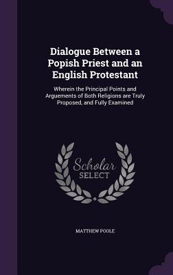 Dialogue Between a Popish Priest and an English Protestant: Wherein the Principal Points and Arguements of Both Religions are Truly Proposed, and Fully Examined - Poole, Matthew