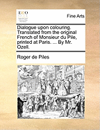 Dialogue Upon Colouring. Translated from the Original French of Monsieur Du Pile, Printed at Paris. ... by Mr. Ozell.