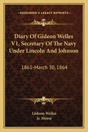 Diary of Gideon Welles V1, Secretary of the Navy Under Lincoln and Johnson: 1861-March 30, 1864