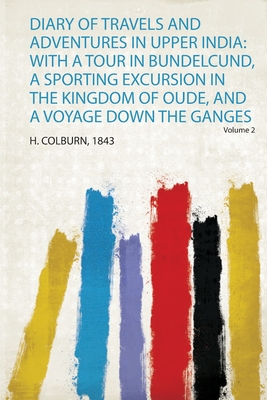 Diary of Travels and Adventures in Upper India: With a Tour in Bundelcund, a Sporting Excursion in the Kingdom of Oude, and a Voyage Down the Ganges - Colburn, H (Creator)