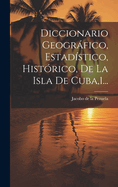 Diccionario Geogrfico, Estadstico, Histrico, De La Isla De Cuba,1...