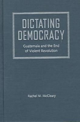 Dictating Democracy: Guatemala and the End of Violent Revolution - McCleary, Rachel M