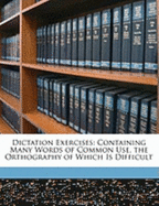 Dictation Exercises: Containing Many Words of Common Use, the Orthography of Which Is Difficult