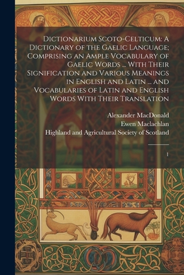 Dictionarium Scoto-celticum: A Dictionary of the Gaelic Language; Comprising an Ample Vocabulary of Gaelic Words ... With Their Signification and Various Meanings in English and Latin ... and Vocabularies of Latin and English Words With Their... - Highland and Agricultural Society of (Creator), and MacLeod, John, and MacLachlan, Ewen