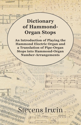 Dictionary of Hammond-Organ Stops - An Introduction of Playing the Hammond Electric Organ and a Translation of Pipe-Organ Stops into Hammond-Organ Number-Arrangements - Irwin, Stevens