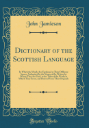 Dictionary of the Scottish Language: In Which the Words Are Explained in Their Different Senses, Authorized by the Names of the Writers by Whom They Are Used, or the Titles of the Works in Which They Occur, and Derived from Their Originals