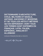 Dictionnaire d'Architecture, Civile, Militaire Et Navale, Antique, Ancienne Et Moderne, Et de Tous Les Arts Et M?tiers Qui En D?pendent, Vol. 1: Dont Tous Les Termes Son Exprim?s En Francois, Latin, Italien, Espagnol, Anglois Et Allemand; Enrichie de C