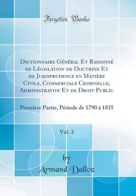 Dictionnaire General Et Raisonne de Legislation de Doctrine Et de Jurisprudence En Matiere Civile, Commerciale Criminelle, Administrative Et de Droit Public, Vol. 3: Premiere Partie, Periode de 1790 a 1835 (Classic Reprint) - Dalloz, Armand