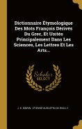 Dictionnaire ?tymologique Des Mots Fran?ois D?riv?s Du Grec, Et Usit?s Principalement Dans Les Sciences, Les Lettres Et Les Arts...