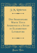 Did Shakespeare Write Titus Andronicus a Study in Elizabethan Literature (Classic Reprint)