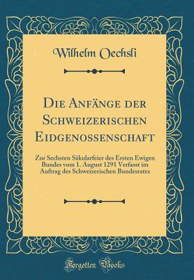 Die Anfnge Der Schweizerischen Eidgenossenschaft: Zur Sechsten Skularfeier Des Ersten Ewigen Bundes Vom 1. August 1291 Verfasst Im Auftrag Des Schweizerischen Bundesrates (Classic Reprint) - Oechsli, Wilhelm