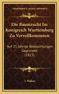 Die Baumzucht Im Konigreich Wurttemberg Zu Vervollkommnen: Auf 25 Jahrige Beobachtungen Gegrundet (1815)