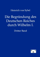 Die Begrndung des Deutschen Reiches durch Wilhelm I. - Von Sybel, Heinrich