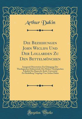 Die Beziehungen John Wiclifs Und Der Lollarden Zu Den Bettelmnchen: Inaugural-Dissertation Zur Erlangung Der Theologischen Doktorwrde Der Hohen Theologischen Fakultt Der Ruprecht-Karls-Universitt Zu Heidelberg Vorgelegt Von Arthur Dakin - Dakin, Arthur