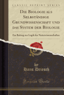 Die Biologie ALS Selbstndige Grundwissenschaft Und Das System Der Biologie: Ein Beitrag Zur Logik Der Naturwissenschaften (Classic Reprint)