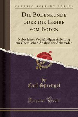 Die Bodenkunde Oder Die Lehre Vom Boden: Nebst Einer Vollstandigen Anleitung Zur Chemischen Analyse Der Ackererden (Classic Reprint) - Sprengel, Carl