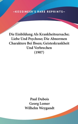 Die Einbildung ALS Krankheitsursache; Liebe Und Psychose; Die Abnormen Charaktere Bei Ibsen; Geisteskrankheit Und Verbrechen (1907) - DuBois, and Lomer, Georg, and Weygandt, Wilhelm