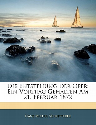 Die Entstehung Der Oper: Ein Vortrag Gehalten Am 21. Februar 1872 - Schletterer, Hans Michel