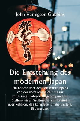 Die Entstehung des modernen Japan Ein Bericht ?ber den Fortschritt Japans von der vorfeudalen Zeit bis zur verfassungsm??igen Regierung und die Stellung einer Gro?macht, mit Kapiteln ?ber Religion, das komplexe Familiensystem, Bildung usw. - Gubbins, John Harington