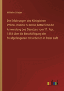 Die Erfahrungen des Kniglichen Polizei-Pr?sidii zu Berlin, betreffend die Anwendung des Gesetzes vom 11. Apr. 1854 ?ber die Besch?ftigung der Strafgefangenen mit Arbeiten in freier Luft