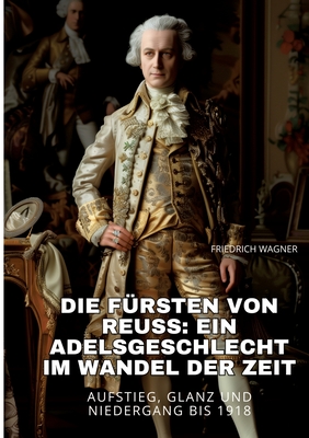 Die Frsten von Reuss: Ein Adelsgeschlecht im Wandel der Zeit: Aufstieg, Glanz und Niedergang bis 1918 - Wagner, Friedrich