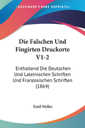 Die Falschen Und Fingirten Druckorte V1-2: Enthaltend Die Deutschen Und Lateinischen Schriften Und Franzosischen Schriften (1864)