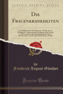 Die Frauenkrankheiten: Ein Hlfsbuch Fr Alle Hausvter, Welche Die Am Hufigsten Vorkommenden Krankheiten Der Frauen in Abwesenheit, Oder Ermangelung Des Arztes Schnell, Sicher Und Wohlfeil Selbst Heilen Wollen (Classic Reprint)