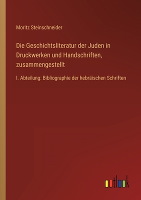 Die Geschichtsliteratur der Juden in Druckwerken und Handschriften, zusammengestellt: I. Abteilung: Bibliographie der hebrischen Schriften - Steinschneider, Moritz