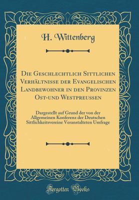 Die Geschlechtlich Sittlichen Verh?ltnisse Der Evangelischen Landbewohner in Den Provinzen Ost-Und Westpreu?en: Dargestellt Auf Grund Der Von Der Allgemeinen Konferenz Der Deutschen Sittlichkeitsvereine Veranstalteten Umfrage (Classic Reprint) - Wittenberg, H