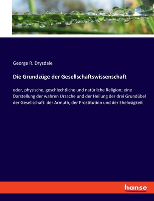 Die Grundz?ge der Gesellschaftswissenschaft: oder, physische, geschlechtliche und nat?rliche Religion; eine Darstellung der wahren Ursache und der Heilung der drei Grund?bel der Gesellschaft: der Armuth, der Prostitution und der Ehelosigkeit - Drysdale, George R