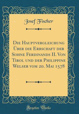 Die Hauptvergleichung Uber Die Erbschaft Der Sohne Ferdinands II. Von Tirol Und Der Philippine Welser Vom 20. Mai 1578 (Classic Reprint) - Fischer, Josef, Dr.