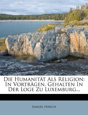Die Humanitat ALS Religion: In Vortragen, Gehalten in Der Loge Zu Luxemburg... - Hirsch, Samuel